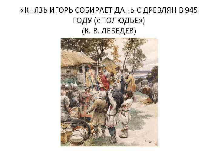  «КНЯЗЬ ИГОРЬ СОБИРАЕТ ДАНЬ С ДРЕВЛЯН В 945 ГОДУ ( «ПОЛЮДЬЕ» ) (К.
