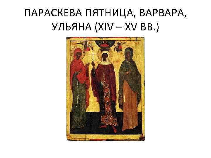 ПАРАСКЕВА ПЯТНИЦА, ВАРВАРА, УЛЬЯНА (XIV – XV ВВ. ) 