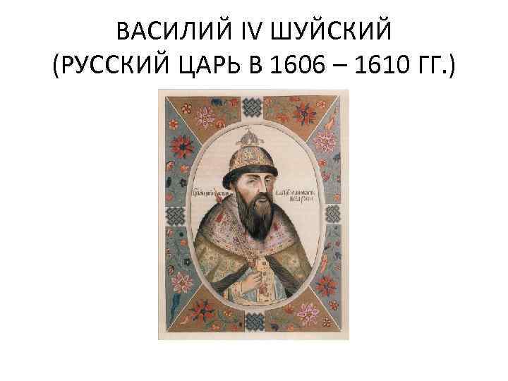 ВАСИЛИЙ IV ШУЙСКИЙ (РУССКИЙ ЦАРЬ В 1606 – 1610 ГГ. ) 