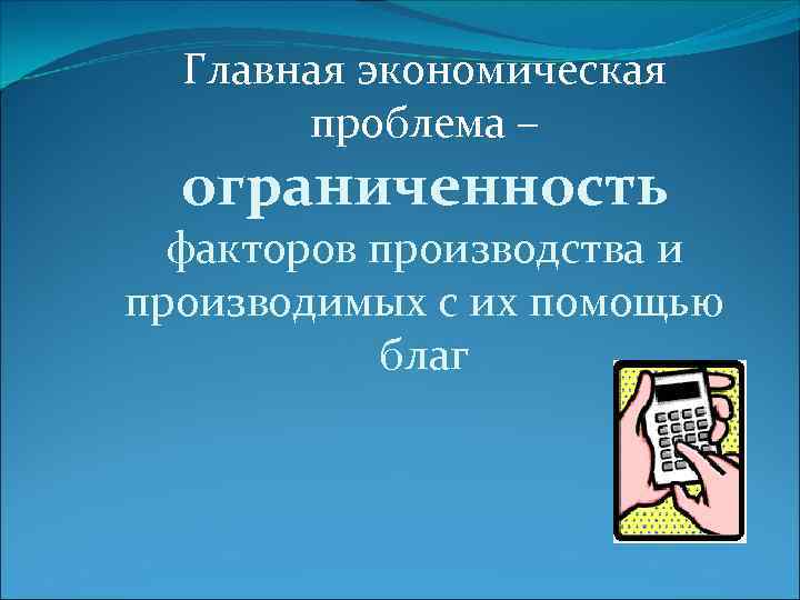 Главная экономическая проблема – ограниченность факторов производства и производимых с их помощью благ 