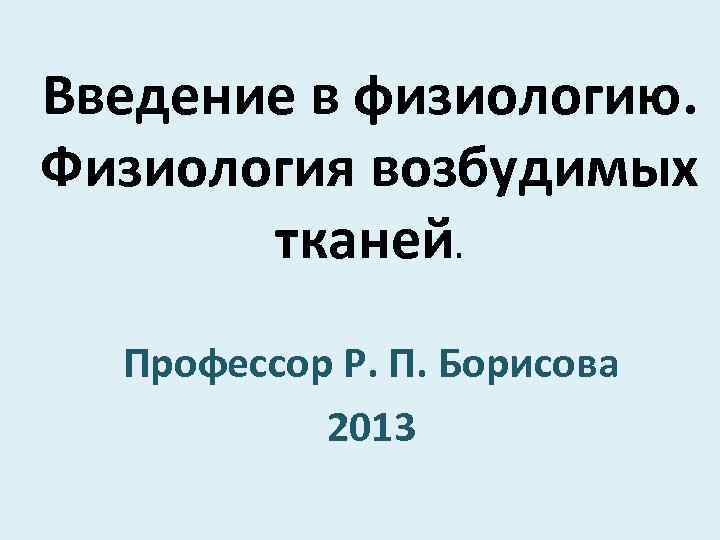 Введение в физиологию. Физиология возбудимых тканей. Профессор Р. П. Борисова 2013 