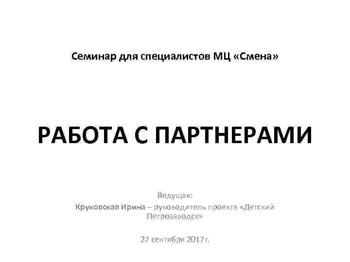 Семинар для специалистов МЦ «Смена» РАБОТА С ПАРТНЕРАМИ Ведущая: Круковская Ирина – руководитель проекта