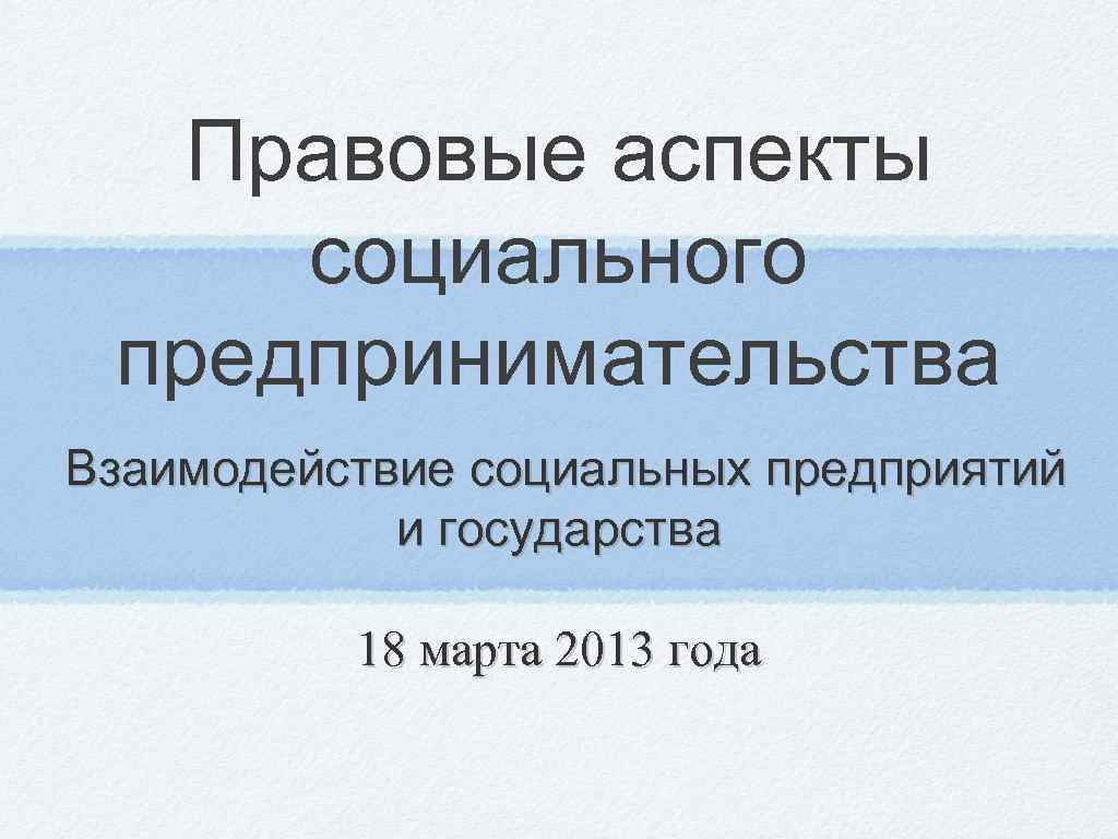 Правовые аспекты социального предпринимательства Взаимодействие социальных предприятий и государства 18 марта 2013 года 