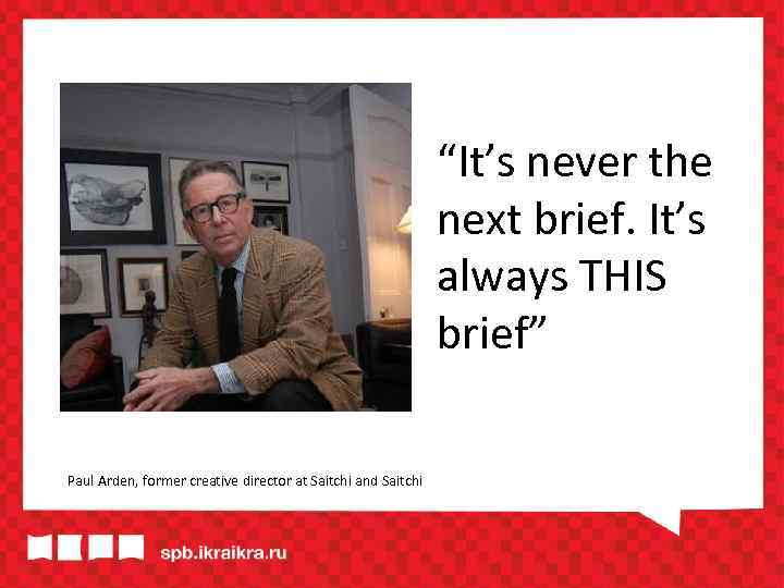 “It’s never the next brief. It’s always THIS brief” Paul Arden, former creative director