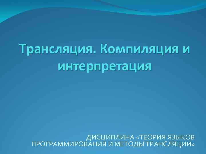 Трансляция. Компиляция и интерпретация ДИСЦИПЛИНА «ТЕОРИЯ ЯЗЫКОВ ПРОГРАММИРОВАНИЯ И МЕТОДЫ ТРАНСЛЯЦИИ» 