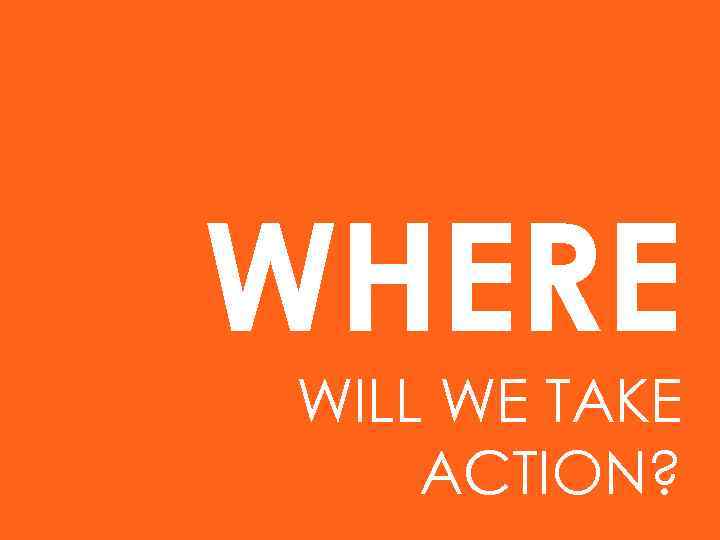 WHERE WILL WE TAKE ACTION? 