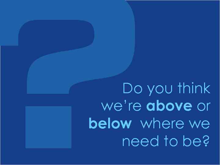 Do you think we’re above or below where we need to be? 
