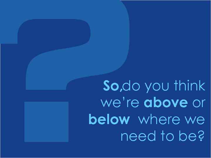 So, do you think we’re above or below where we need to be? 