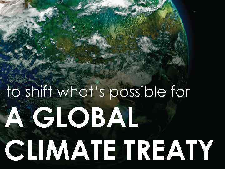 to shift what’s possible for A GLOBAL CLIMATE TREATY 