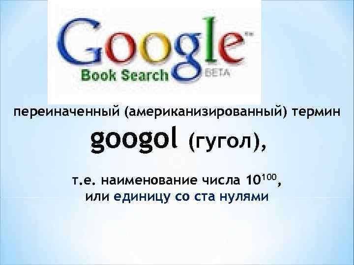 переиначенный (американизированный) термин googol (гугол), т. е. наименование числа 10100, или единицу со ста