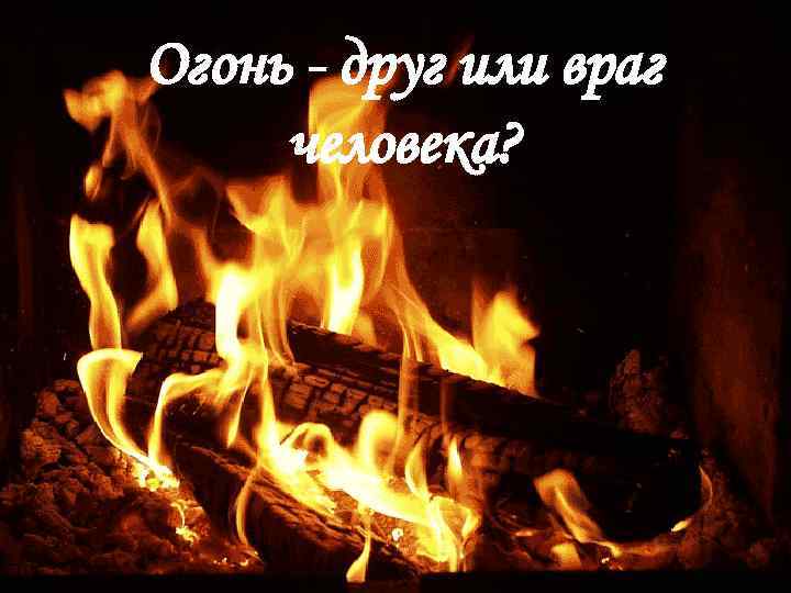 Огонь - друг или враг человека? 