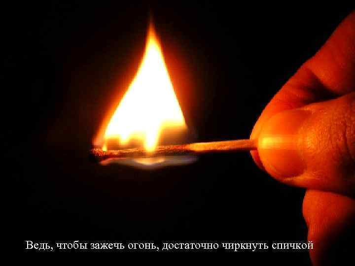 Ведь, чтобы зажечь огонь, достаточно чиркнуть спичкой 