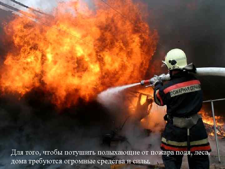 Для того, чтобы потушить полыхающие от пожара поля, леса, дома требуются огромные средства и