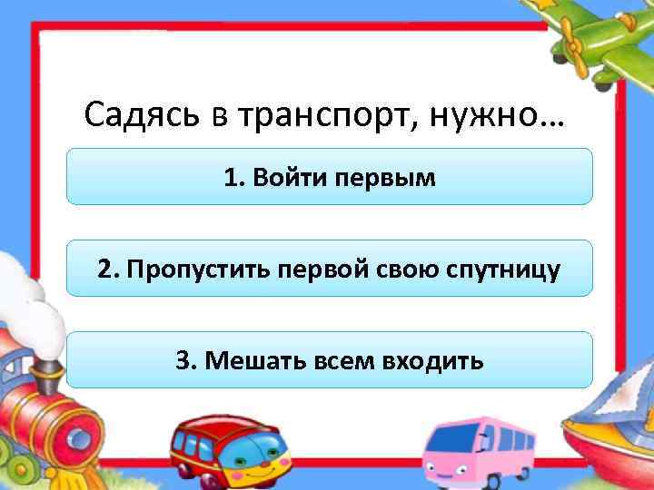 Садясь в транспорт, нужно… 1. Войти первым 2. Пропустить первой свою спутницу 3. Мешать