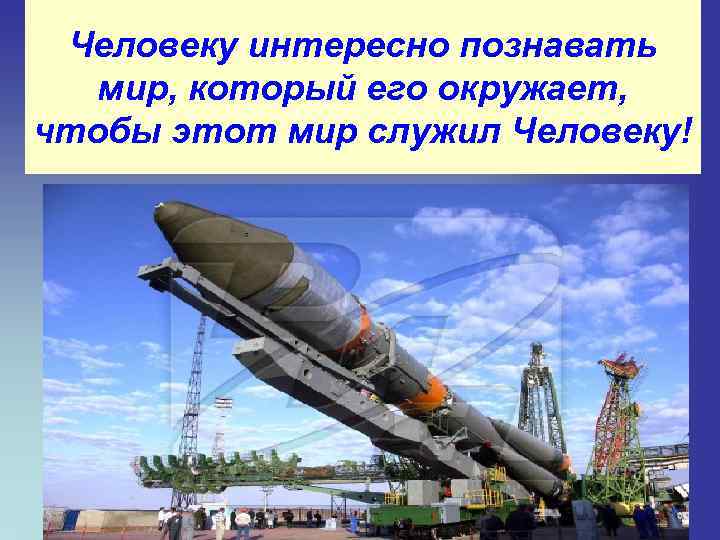 Человеку интересно познавать мир, который его окружает, чтобы этот мир служил Человеку! 