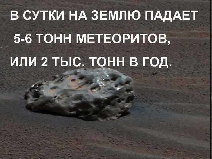 В СУТКИ НА ЗЕМЛЮ ПАДАЕТ 5 -6 ТОНН МЕТЕОРИТОВ, ИЛИ 2 ТЫС. ТОНН В