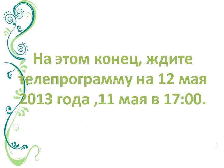 На этом конец, ждите телепрограмму на 12 мая 2013 года , 11 мая в