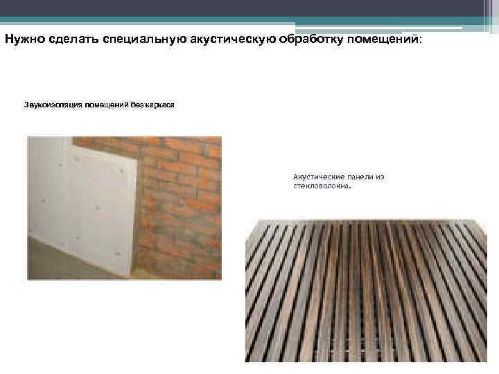 Нужно сделать специальную акустическую обработку помещений: Звукоизоляция помещений без каркаса Акустические панели из стекловолокна.