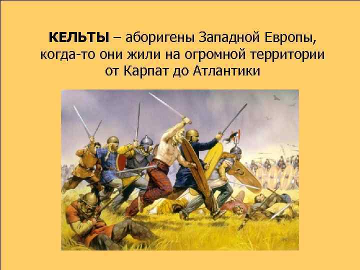 КЕЛЬТЫ – аборигены Западной Европы, когда-то они жили на огромной территории от Карпат до
