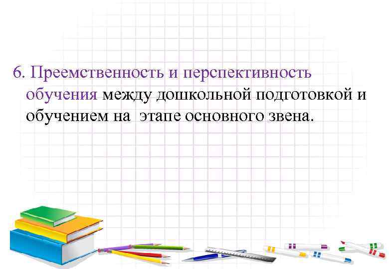 6. Преемственность и перспективность обучения между дошкольной подготовкой и обучением на этапе основного звена.