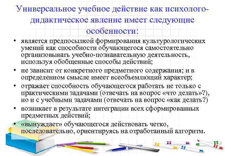 Универсальное учебное действие как психологодидактическое явление имеет следующие особенности: • является предпосылкой формирования культурологических