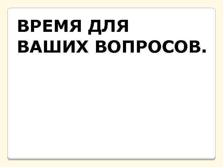 ВРЕМЯ ДЛЯ ВАШИХ ВОПРОСОВ. 