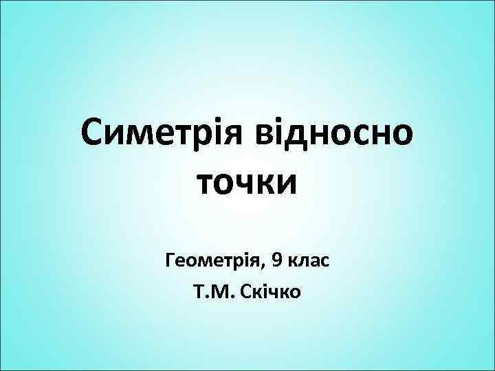 Симетрія відносно точки Геометрія, 9 клас Т. М. Скічко 