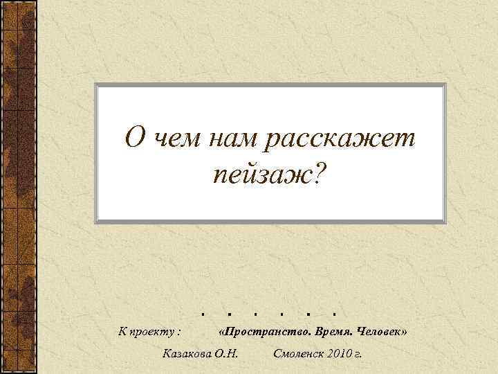 О чем нам расскажет пейзаж? К проекту : «Пространство. Время. Человек» Казакова О. Н.