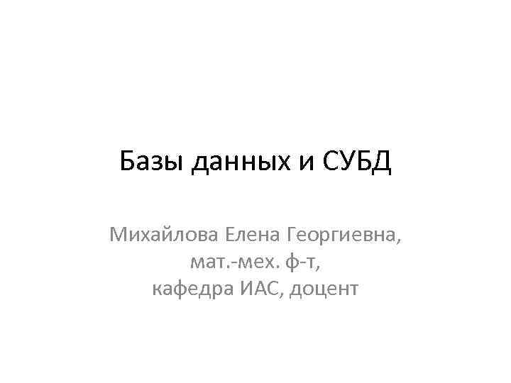 Базы данных и СУБД Михайлова Елена Георгиевна, мат. -мех. ф-т, кафедра ИАС, доцент 