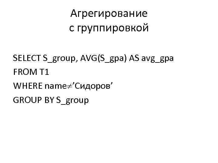 Агрегирование с группировкой SELECT S_group, AVG(S_gpa) AS avg_gpa FROM T 1 WHERE name ’Сидоров’