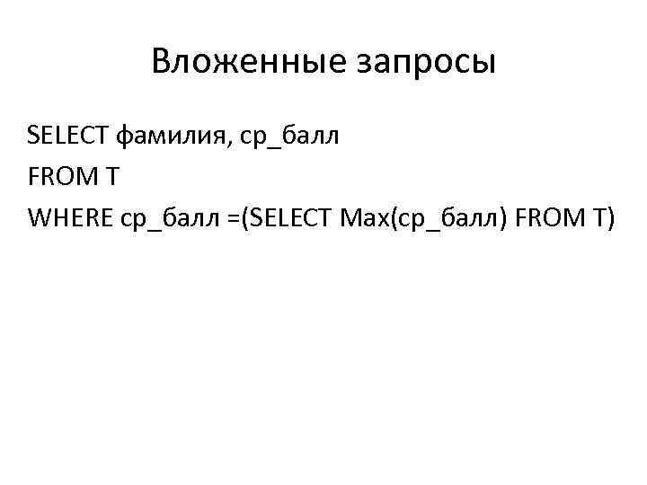 Вложенные запросы SELECT фамилия, ср_балл FROM T WHERE ср_балл =(SELECT Max(ср_балл) FROM T) 