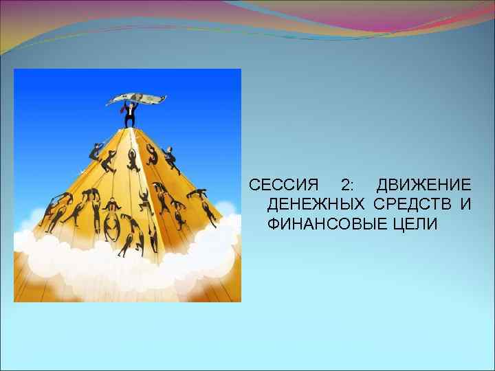 СЕССИЯ 2: ДВИЖЕНИЕ ДЕНЕЖНЫХ СРЕДСТВ И ФИНАНСОВЫЕ ЦЕЛИ 