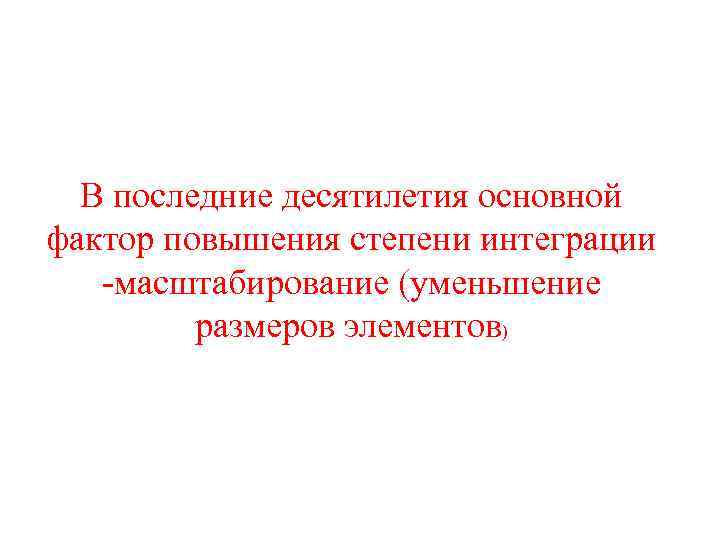 В последние десятилетия основной фактор повышения степени интеграции -масштабирование (уменьшение размеров элементов) 