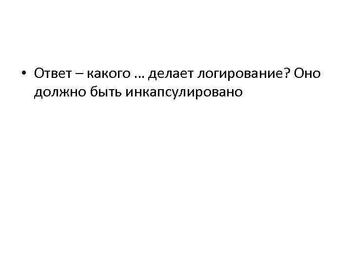  • Ответ – какого … делает логирование? Оно должно быть инкапсулировано 