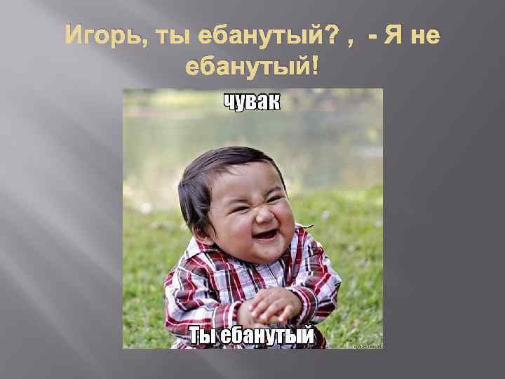 Игорь, ты ебанутый? , - Я не ебанутый! 