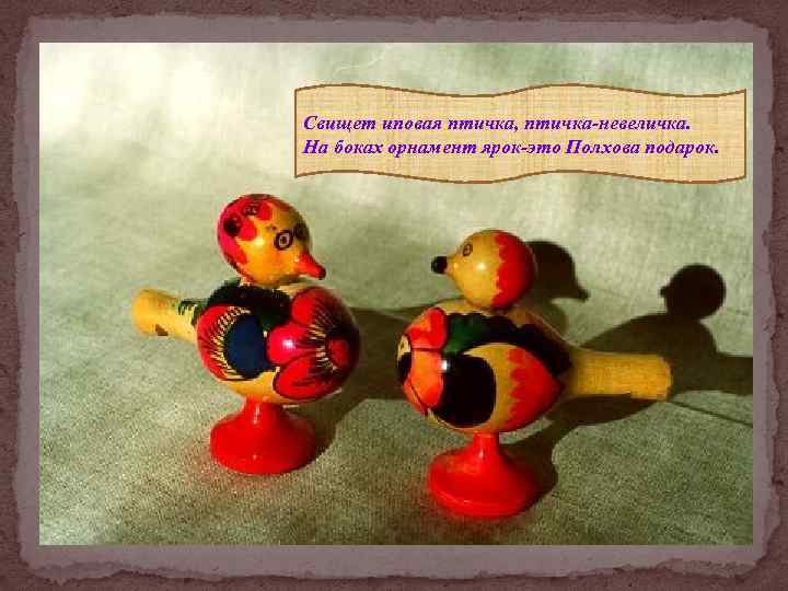 Свищет иповая птичка, птичка-невеличка. На боках орнамент ярок-это Полхова подарок. 