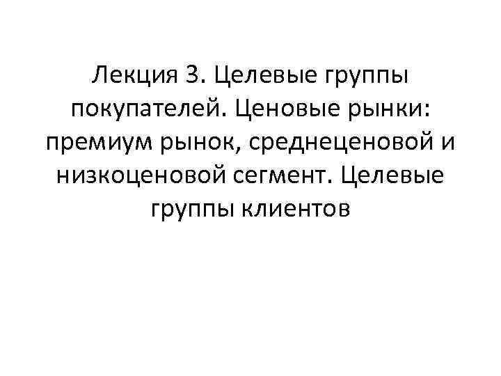 Лекция 3. Целевые группы покупателей. Ценовые рынки: премиум рынок, среднеценовой и низкоценовой сегмент. Целевые