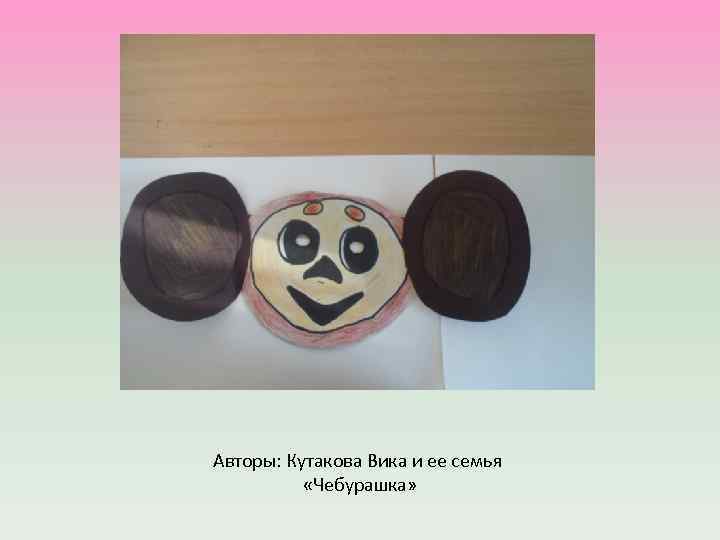 Авторы: Кутакова Вика и ее семья «Чебурашка» 