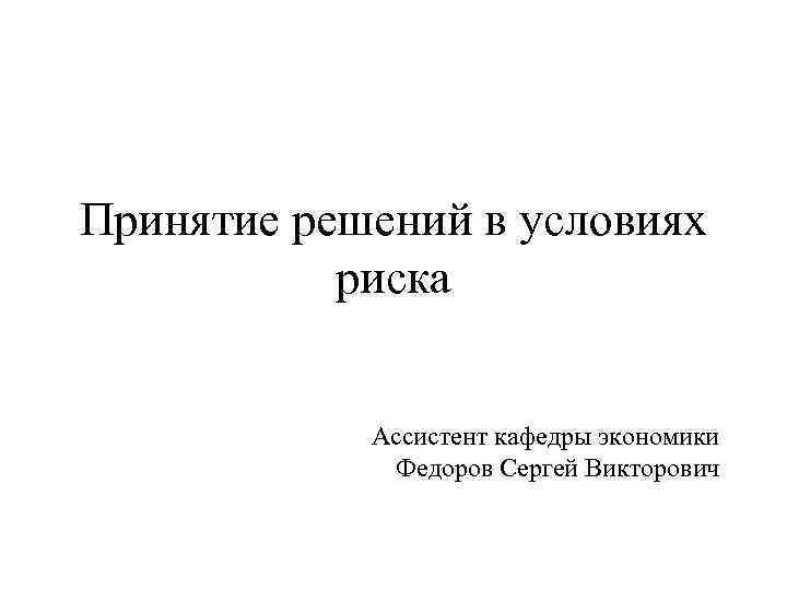 Принятие решений в условиях риска Ассистент кафедры экономики Федоров Сергей Викторович 