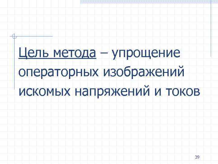 Цель метода – упрощение операторных изображений искомых напряжений и токов 39 