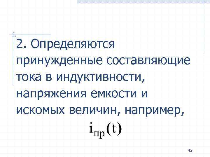2. Определяются принужденные составляющие тока в индуктивности, напряжения емкости и искомых величин, например, 45