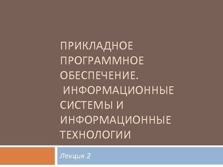 ПРИКЛАДНОЕ ПРОГРАММНОЕ ОБЕСПЕЧЕНИЕ. ИНФОРМАЦИОННЫЕ СИСТЕМЫ И ИНФОРМАЦИОННЫЕ ТЕХНОЛОГИИ Лекция 2 