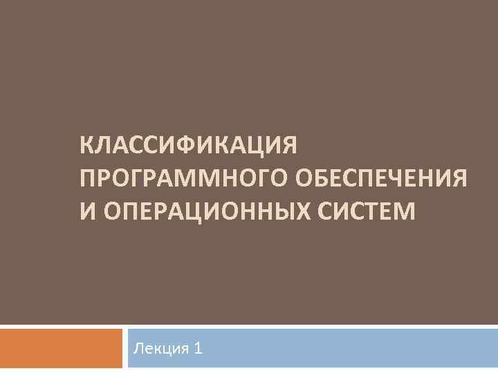 КЛАССИФИКАЦИЯ ПРОГРАММНОГО ОБЕСПЕЧЕНИЯ И ОПЕРАЦИОННЫХ СИСТЕМ Лекция 1 