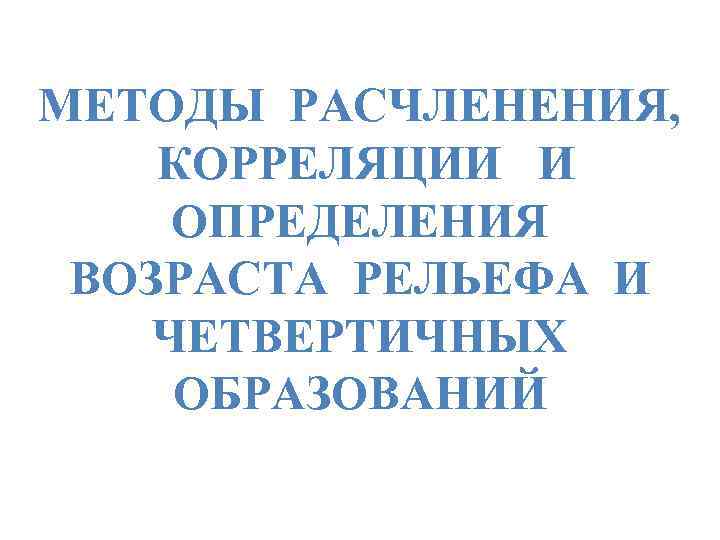 МЕТОДЫ РАСЧЛЕНЕНИЯ, КОРРЕЛЯЦИИ И ОПРЕДЕЛЕНИЯ ВОЗРАСТА РЕЛЬЕФА И ЧЕТВЕРТИЧНЫХ ОБРАЗОВАНИЙ 