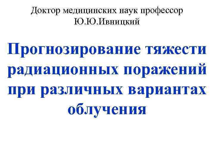 Доктор медицинских наук профессор Ю. Ю. Ивницкий Прогнозирование тяжести радиационных поражений при различных вариантах