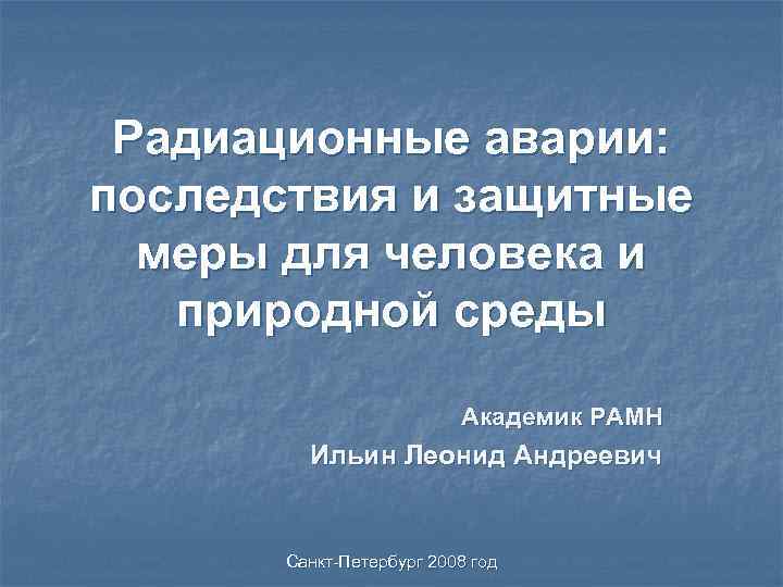 Радиационные аварии: последствия и защитные меры для человека и природной среды Академик РАМН Ильин