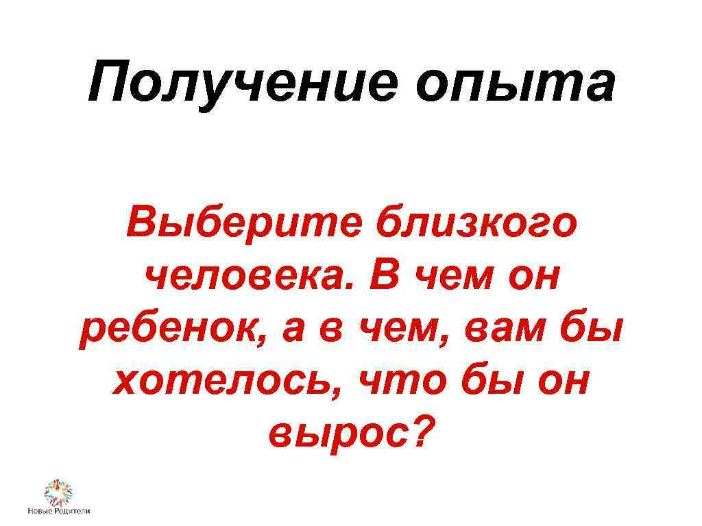 Получение опыта Выберите близкого человека. В чем он ребенок, а в чем, вам бы