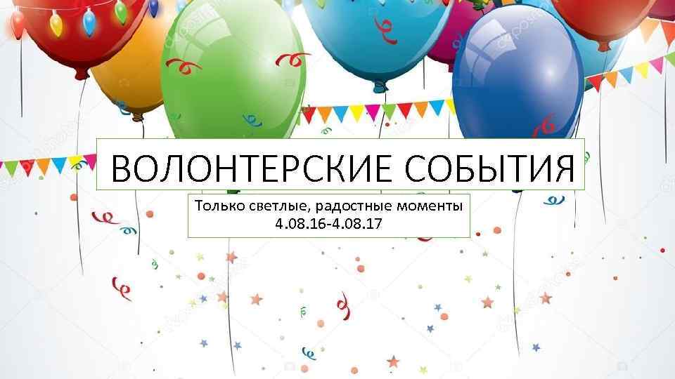 ВОЛОНТЕРСКИЕ СОБЫТИЯ Только светлые, радостные моменты 4. 08. 16 -4. 08. 17 