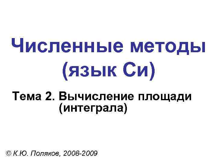 Численные методы (язык Си) Тема 2. Вычисление площади (интеграла) © К. Ю. Поляков, 2008