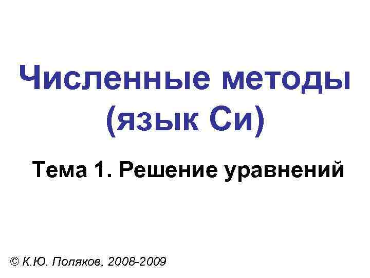 Численные методы (язык Си) Тема 1. Решение уравнений © К. Ю. Поляков, 2008 -2009